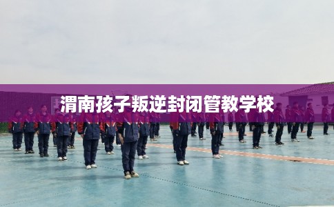 渭南孩子叛逆封闭管教学校 渭南孩子叛逆封闭管教学校