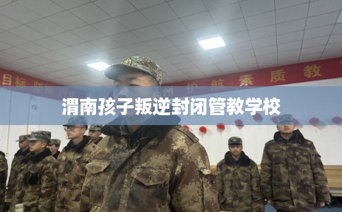 渭南孩子叛逆封闭管教学校 渭南孩子叛逆封闭管教学校