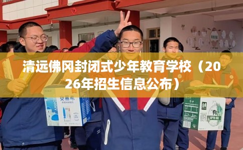 清远佛冈封闭式少年教育学校（2026年招生信息公布）