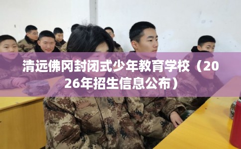 清远佛冈封闭式少年教育学校（2026年招生信息公布）