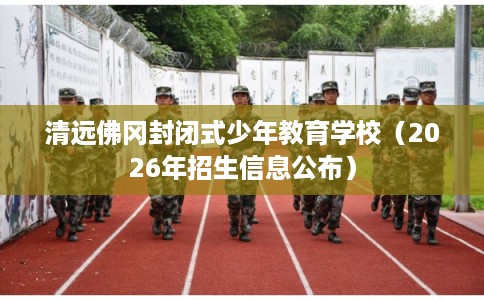 清远佛冈封闭式少年教育学校（2026年招生信息公布）