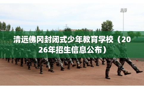 清远佛冈封闭式少年教育学校（2026年招生信息公布）