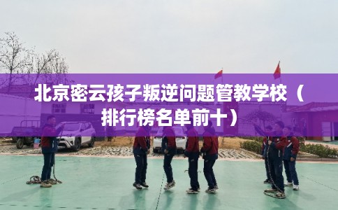 北京密云孩子叛逆问题管教学校（排行榜名单前十）