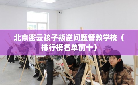北京密云孩子叛逆问题管教学校（排行榜名单前十）