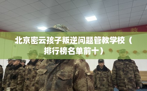 北京密云孩子叛逆问题管教学校（排行榜名单前十）