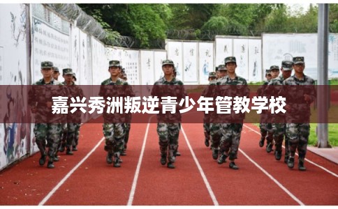 嘉兴秀洲叛逆青少年管教学校