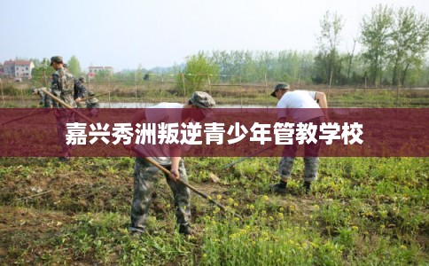 嘉兴秀洲叛逆青少年管教学校