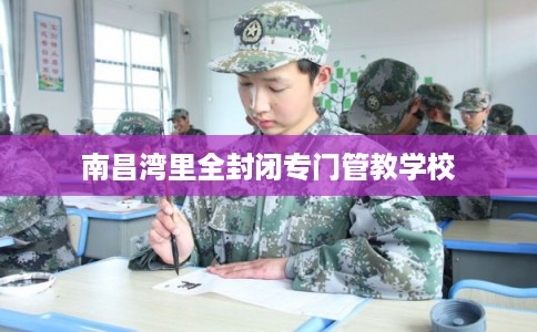 南昌湾里全封闭专门管教学校 南昌湾里全封闭专门管教学校