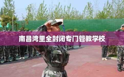 南昌湾里全封闭专门管教学校 南昌湾里全封闭专门管教学校