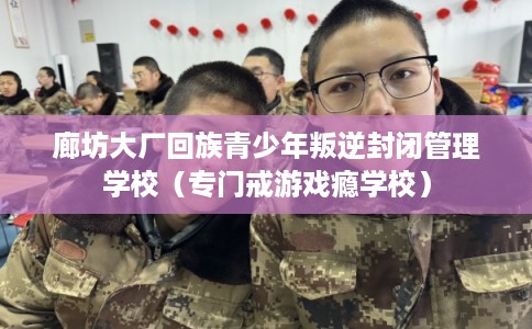 廊坊大厂回族青少年叛逆封闭管理学校（专门戒游戏瘾学校）