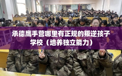 承德鹰手营哪里有正规的叛逆孩子学校(培养独立能力) 承德鹰手营哪里有正规的叛逆孩子学校(培养独立能力)