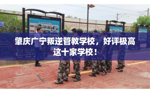 肇庆广宁叛逆管教学校,好评极高这十家学校! 肇庆广宁叛逆管教学校,好评极高这十家学校!