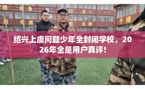 绍兴上虞问题少年全封闭学校,2026年全是用户真评! 绍兴上虞问题少年全封闭学校,2026年全是用户真评!