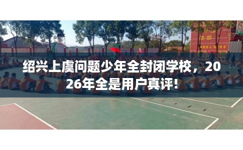 绍兴上虞问题少年全封闭学校,2026年全是用户真评! 绍兴上虞问题少年全封闭学校,2026年全是用户真评!