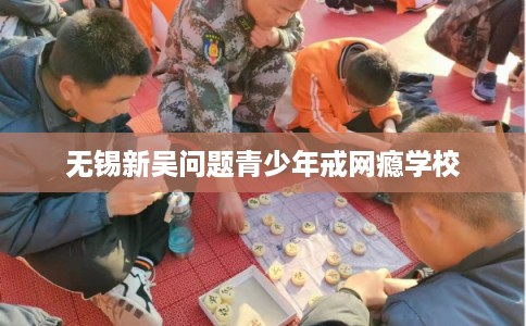 无锡新吴问题青少年戒网瘾学校