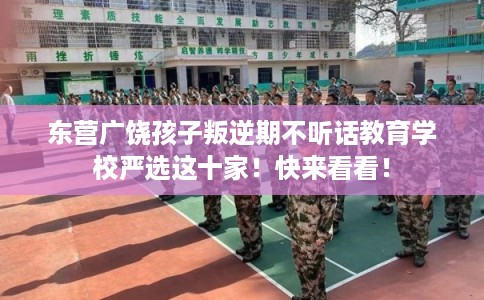 东营广饶孩子叛逆期不听话教育学校严选这十家！快来看看！