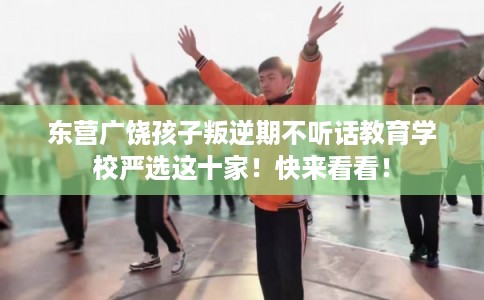 东营广饶孩子叛逆期不听话教育学校严选这十家！快来看看！