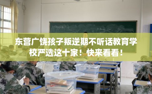 东营广饶孩子叛逆期不听话教育学校严选这十家！快来看看！