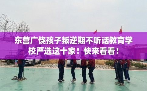 东营广饶孩子叛逆期不听话教育学校严选这十家！快来看看！