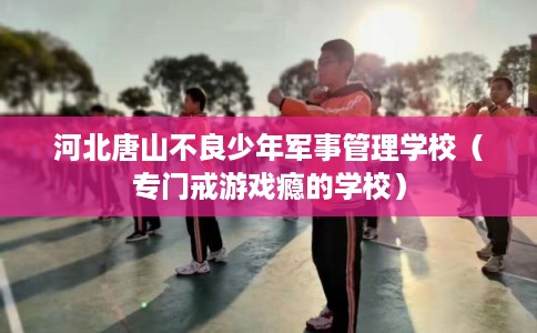 河北唐山不良少年军事管理学校（专门戒游戏瘾的学校）