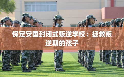 保定安国封闭式叛逆学校：拯救叛逆期的孩子