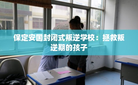 保定安国封闭式叛逆学校：拯救叛逆期的孩子