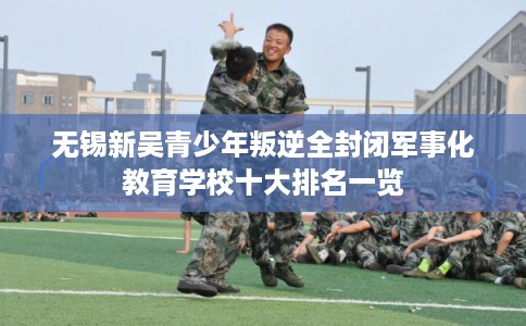 无锡新吴青少年叛逆全封闭军事化教育学校十大排名一览
