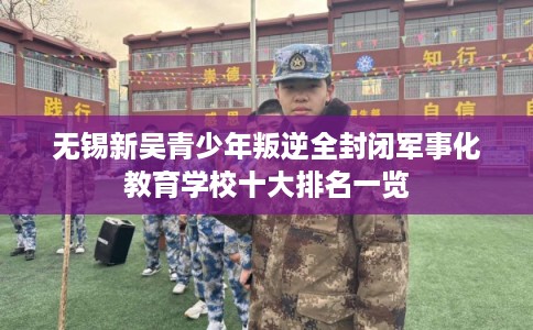 无锡新吴青少年叛逆全封闭军事化教育学校十大排名一览