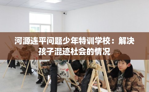 河源连平问题少年特训学校：解决孩子混迹社会的情况