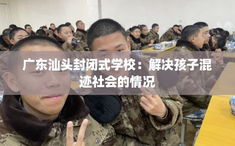 广东汕头封闭式学校:解决孩子混迹社会的情况 广东汕头封闭式学校:解决孩子混迹社会的情况