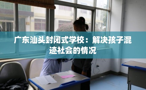 广东汕头封闭式学校:解决孩子混迹社会的情况 广东汕头封闭式学校:解决孩子混迹社会的情况