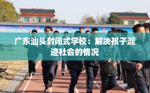 广东汕头封闭式学校:解决孩子混迹社会的情况 广东汕头封闭式学校:解决孩子混迹社会的情况