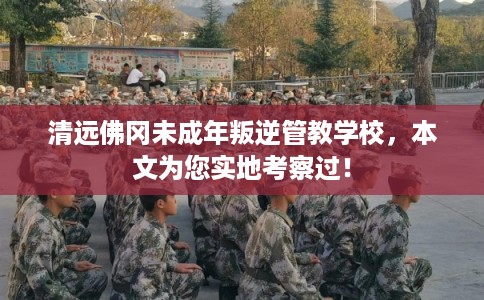 清远佛冈未成年叛逆管教学校，本文为您实地考察过！