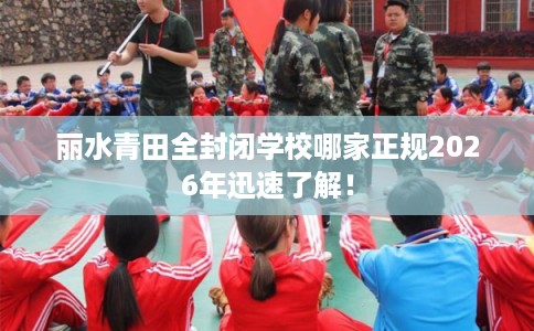 丽水青田全封闭学校哪家正规2026年迅速了解! 丽水青田全封闭学校哪家正规2026年迅速了解!
