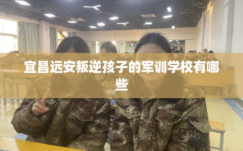 宜昌远安叛逆孩子的军训学校有哪些 宜昌远安叛逆孩子的军训学校有哪些