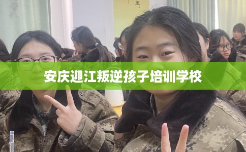 安庆迎江叛逆孩子培训学校