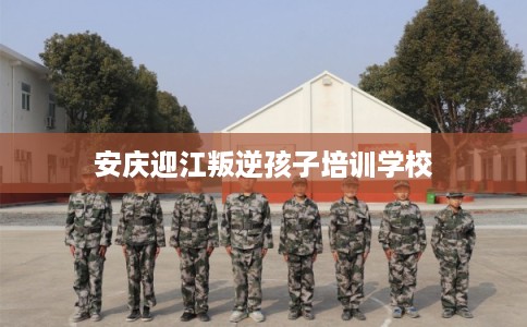 安庆迎江叛逆孩子培训学校
