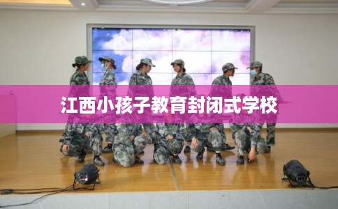 江西小孩子教育封闭式学校 江西小孩子教育封闭式学校