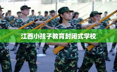 江西小孩子教育封闭式学校 江西小孩子教育封闭式学校