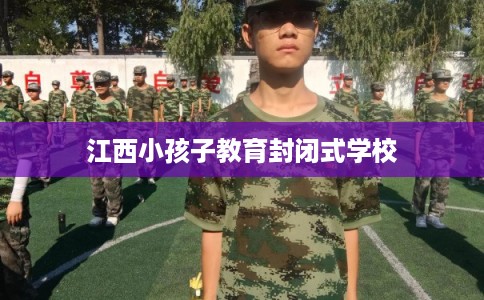 江西小孩子教育封闭式学校 江西小孩子教育封闭式学校