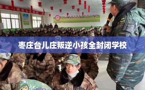 枣庄台儿庄叛逆小孩全封闭学校