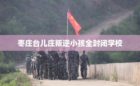 枣庄台儿庄叛逆小孩全封闭学校