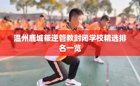 温州鹿城叛逆管教封闭学校精选排名一览 温州鹿城叛逆管教封闭学校精选排名一览