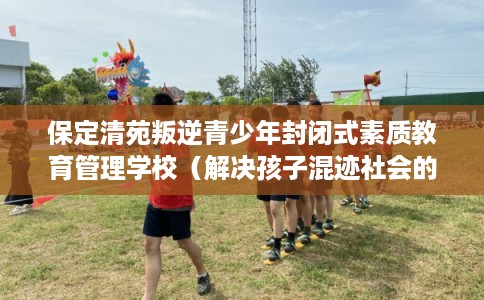 保定清苑叛逆青少年封闭式素质教育管理学校（解决孩子混迹社会的情况）