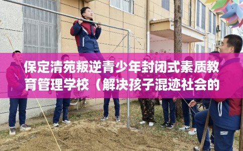 保定清苑叛逆青少年封闭式素质教育管理学校（解决孩子混迹社会的情况）