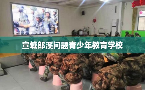 宣城郎溪问题青少年教育学校 宣城郎溪问题青少年教育学校