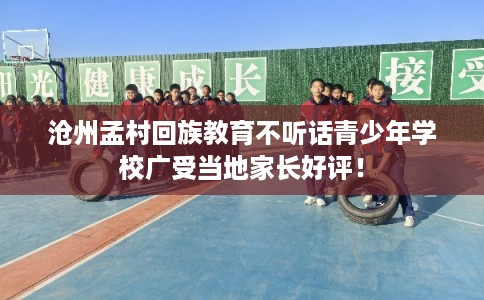 沧州孟村回族教育不听话青少年学校广受当地家长好评！