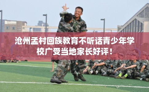 沧州孟村回族教育不听话青少年学校广受当地家长好评！