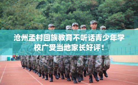 沧州孟村回族教育不听话青少年学校广受当地家长好评！
