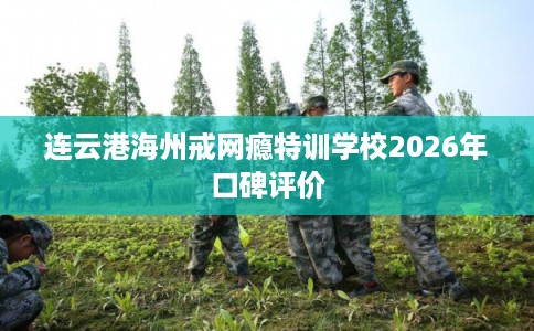 连云港海州戒网瘾特训学校2026年口碑评价 连云港海州戒网瘾特训学校2026年口碑评价